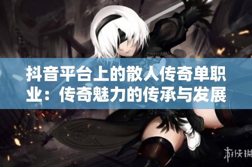 抖音平台上的散人传奇单职业：传奇魅力的传承与发展之路