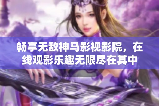 畅享无敌神马影视影院，在线观影乐趣无限尽在其中