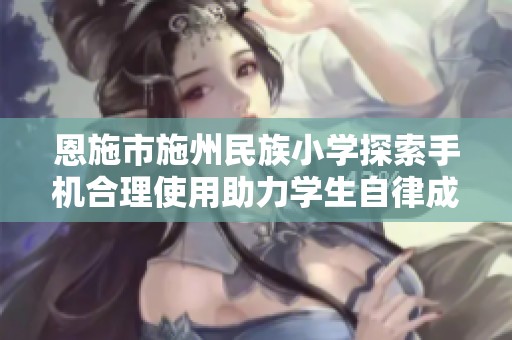 恩施市施州民族小学探索手机合理使用助力学生自律成长
