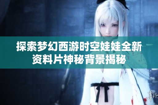 探索梦幻西游时空娃娃全新资料片神秘背景揭秘