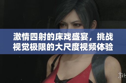 激情四射的床戏盛宴，挑战视觉极限的大尺度视频体验