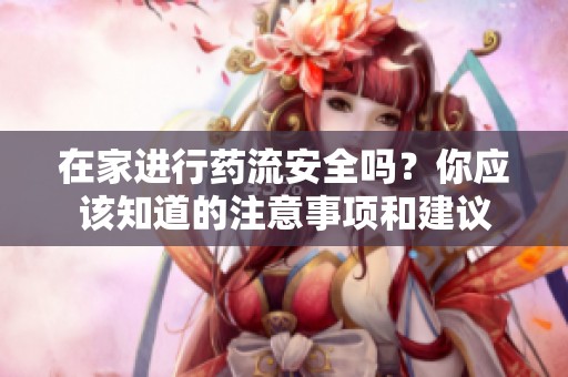 在家进行药流安全吗？你应该知道的注意事项和建议