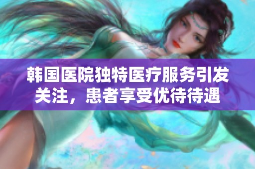 韩国医院独特医疗服务引发关注，患者享受优待待遇