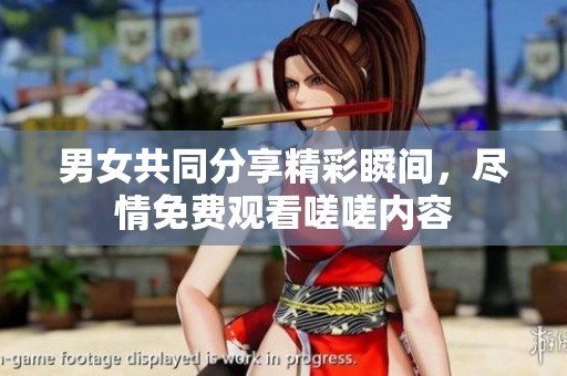 男女共同分享精彩瞬间，尽情免费观看嗟嗟内容