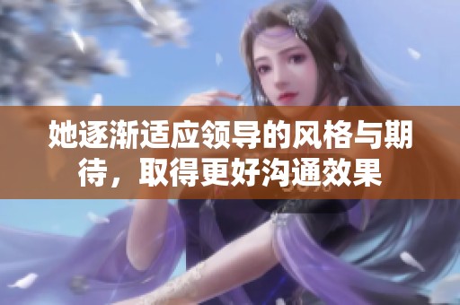 她逐渐适应领导的风格与期待，取得更好沟通效果
