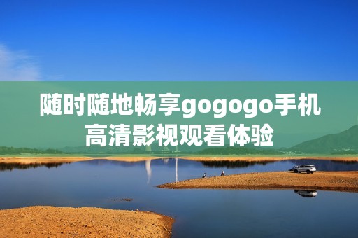随时随地畅享gogogo手机高清影视观看体验