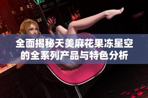 全面揭秘天美麻花果冻星空的全系列产品与特色分析