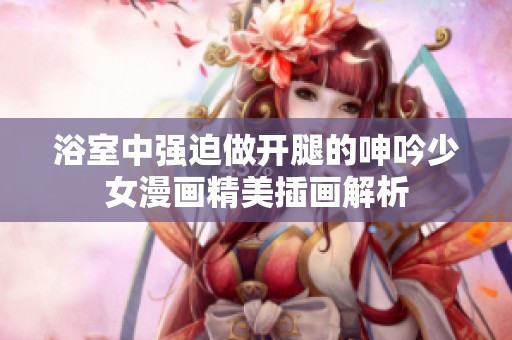 浴室中强迫做开腿的呻吟少女漫画精美插画解析