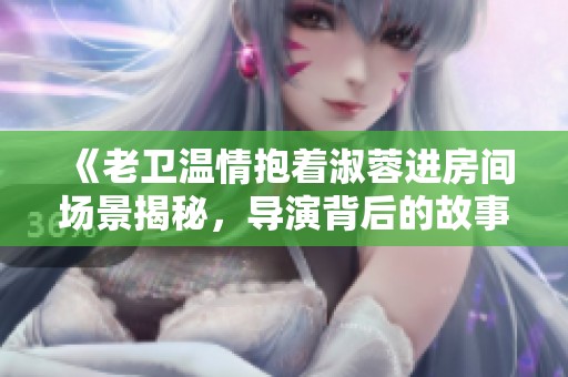《老卫温情抱着淑蓉进房间场景揭秘，导演背后的故事》