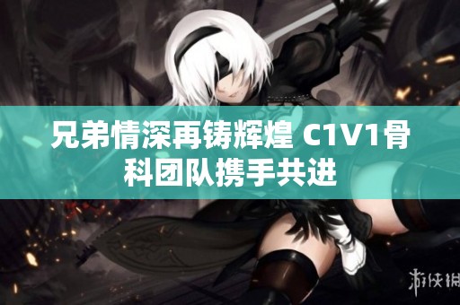 兄弟情深再铸辉煌 C1V1骨科团队携手共进