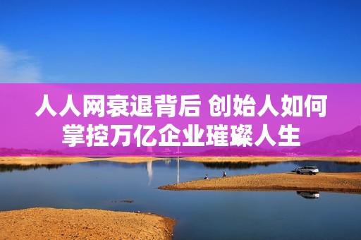 人人网衰退背后 创始人如何掌控万亿企业璀璨人生