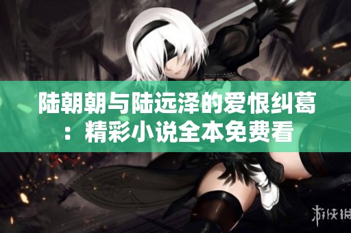 陆朝朝与陆远泽的爱恨纠葛：精彩小说全本免费看