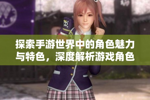 探索手游世界中的角色魅力与特色，深度解析游戏角色魅力