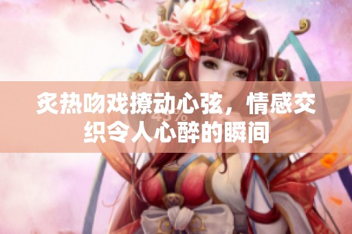 炙热吻戏撩动心弦，情感交织令人心醉的瞬间