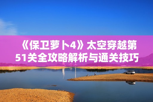 《保卫萝卜4》太空穿越第51关全攻略解析与通关技巧分享