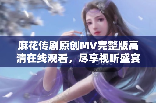 麻花传剧原创MV完整版高清在线观看，尽享视听盛宴