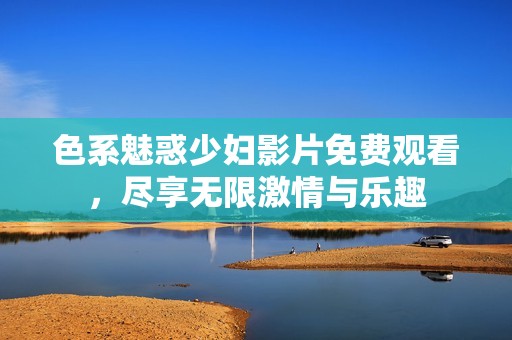 色系魅惑少妇影片免费观看，尽享无限激情与乐趣
