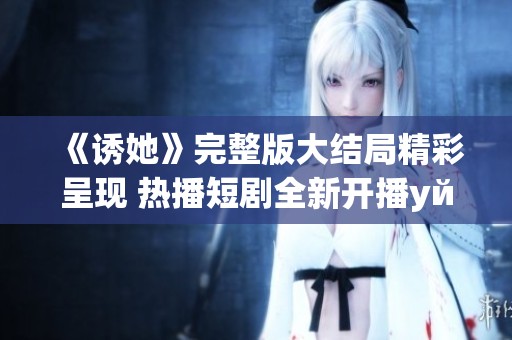 《诱她》完整版大结局精彩呈现 热播短剧全新开播уйте