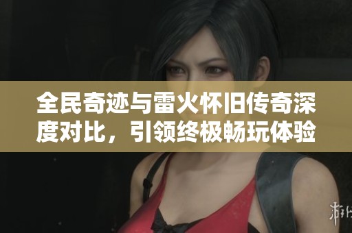 全民奇迹与雷火怀旧传奇深度对比，引领终极畅玩体验