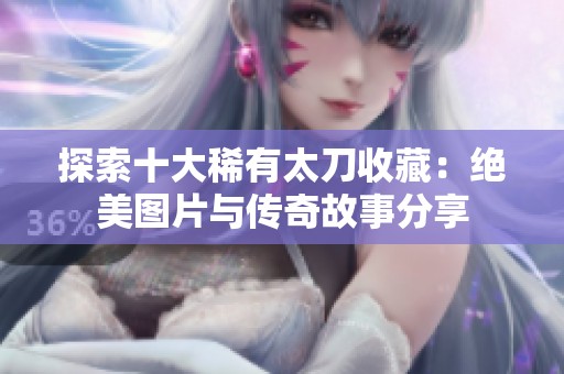 探索十大稀有太刀收藏：绝美图片与传奇故事分享