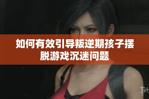 如何有效引导叛逆期孩子摆脱游戏沉迷问题