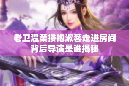老卫温柔搂抱淑蓉走进房间背后导演是谁揭秘