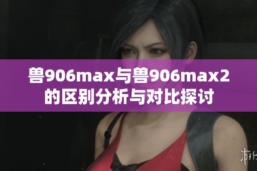 兽906max与兽906max2的区别分析与对比探讨