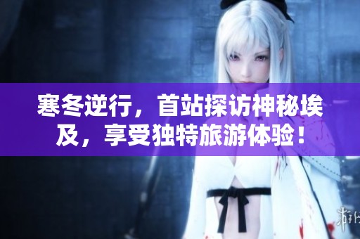 寒冬逆行，首站探访神秘埃及，享受独特旅游体验！
