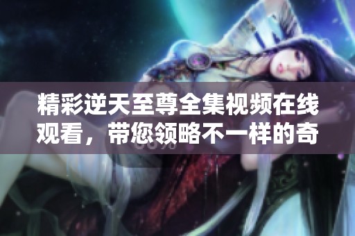 精彩逆天至尊全集视频在线观看，带您领略不一样的奇幻之旅