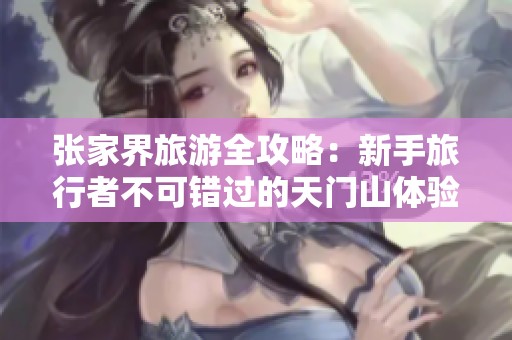 张家界旅游全攻略：新手旅行者不可错过的天门山体验与返程提示