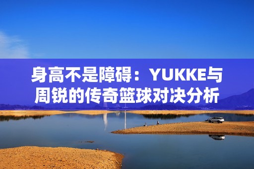 身高不是障碍：YUKKE与周锐的传奇篮球对决分析