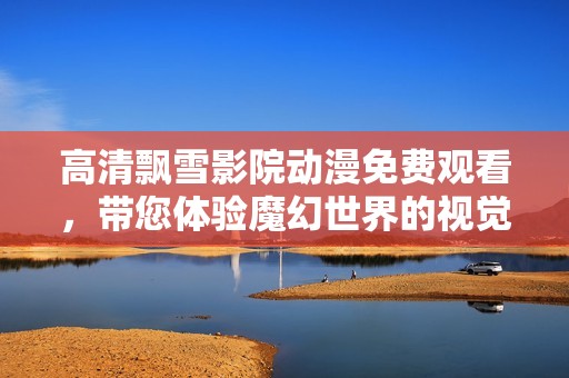 高清飘雪影院动漫免费观看，带您体验魔幻世界的视觉盛宴