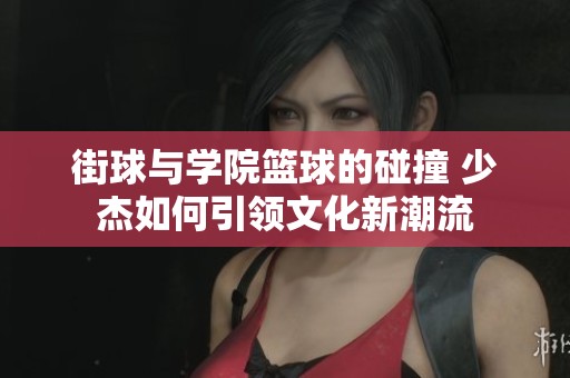 街球与学院篮球的碰撞 少杰如何引领文化新潮流