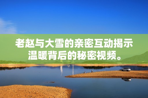 老赵与大雪的亲密互动揭示温暖背后的秘密视频。