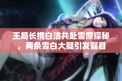王局长携白洁共赴雪原探秘，两条雪白大腿引发瞩目