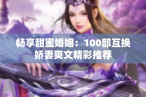 畅享甜蜜婚姻：100部互换娇妻爽文精彩推荐