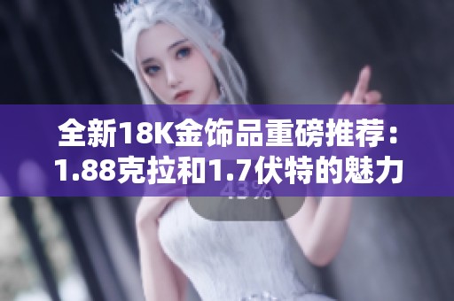 全新18K金饰品重磅推荐：1.88克拉和1.7伏特的魅力展现