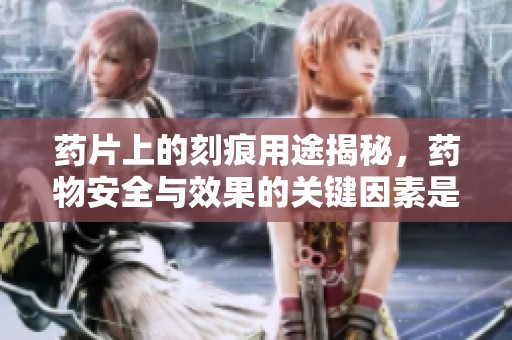 药片上的刻痕用途揭秘，药物安全与效果的关键因素是什么