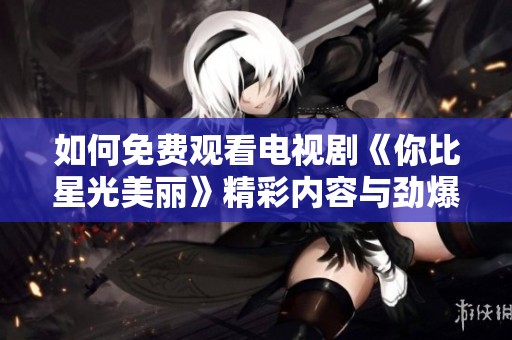 如何免费观看电视剧《你比星光美丽》精彩内容与劲爆剧情解析