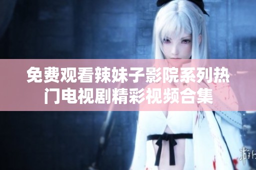 免费观看辣妹子影院系列热门电视剧精彩视频合集
