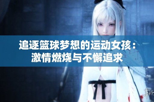 追逐篮球梦想的运动女孩：激情燃烧与不懈追求