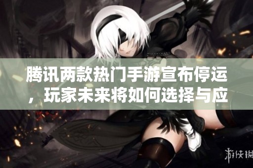 腾讯两款热门手游宣布停运，玩家未来将如何选择与应对