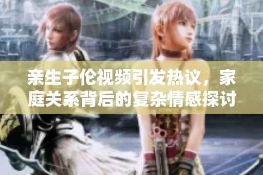 亲生子伦视频引发热议，家庭关系背后的复杂情感探讨