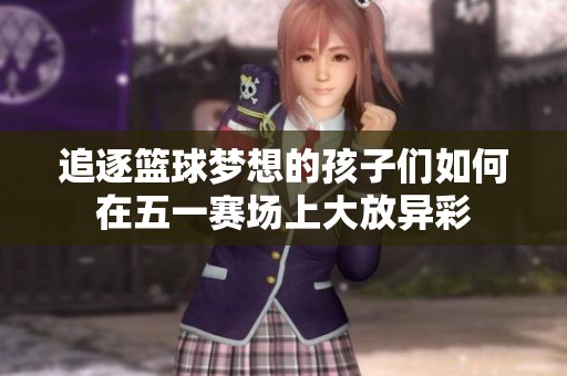 追逐篮球梦想的孩子们如何在五一赛场上大放异彩
