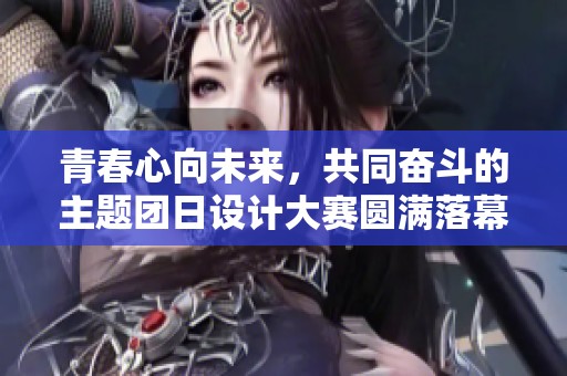 青春心向未来，共同奋斗的主题团日设计大赛圆满落幕