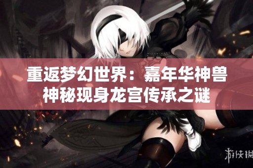 重返梦幻世界：嘉年华神兽神秘现身龙宫传承之谜