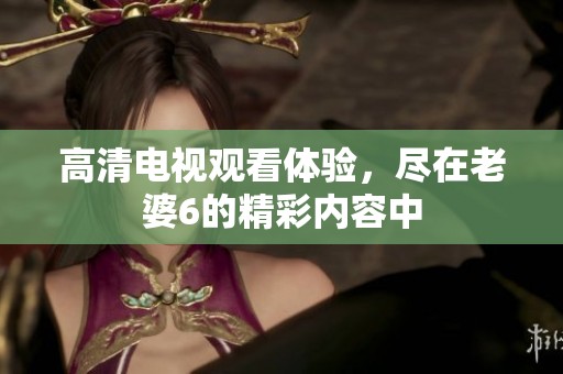 高清电视观看体验，尽在老婆6的精彩内容中