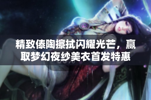 精致傣陶擦拭闪耀光芒，赢取梦幻夜纱美衣首发特惠