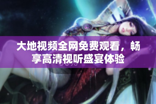 大地视频全网免费观看，畅享高清视听盛宴体验