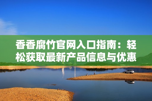 香香腐竹官网入口指南：轻松获取最新产品信息与优惠活动